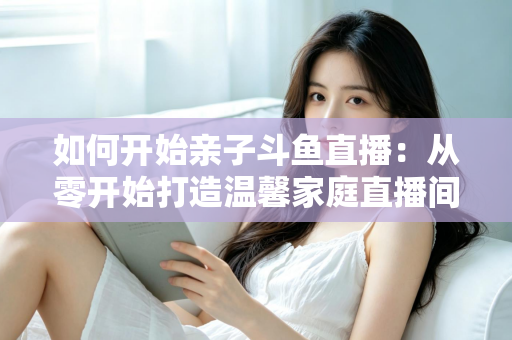 如何开始亲子斗鱼直播:从零开始打造温馨家庭直播间的完整指南 如何开始亲子斗鱼直播:从零开始打造温馨家庭直播间的完整指南