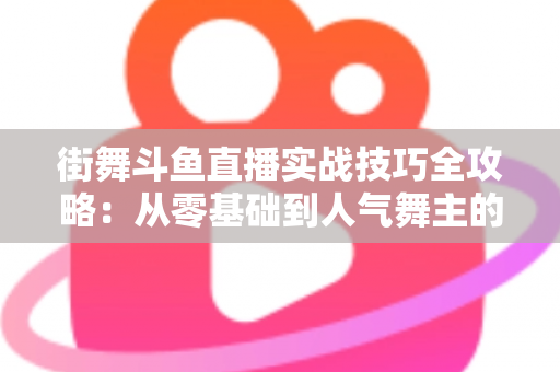 街舞斗鱼直播实战技巧全攻略：从零基础到人气舞主的进阶指南