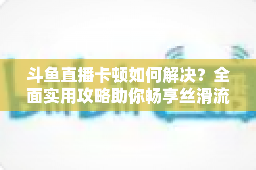 斗鱼直播卡顿如何解决?全面实用攻略助你畅享丝滑流畅的观看体验 斗鱼直播卡顿如何解决?全面实用攻略助你畅享丝滑流畅的观看体验