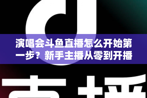 演唱会斗鱼直播怎么开始第一步？新手主播从零到开播的完整实战指南