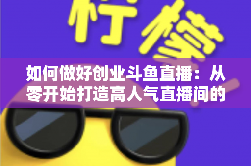 如何做好创业斗鱼直播：从零开始打造高人气直播间的完整实战指南