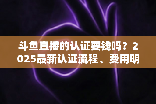 斗鱼直播的认证要钱吗？2025最新认证流程、费用明细与避坑指南全解析