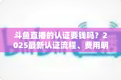 斗鱼直播的认证要钱吗？2025最新认证流程、费用明细与避坑指南全解析