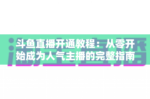 斗鱼直播开通教程：从零开始成为人气主播的完整指南