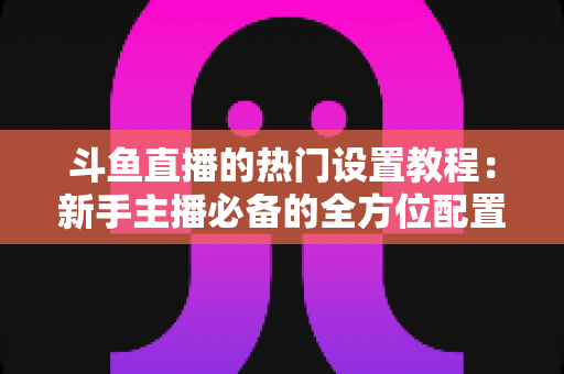 斗鱼直播的热门设置教程：新手主播必备的全方位配置指南