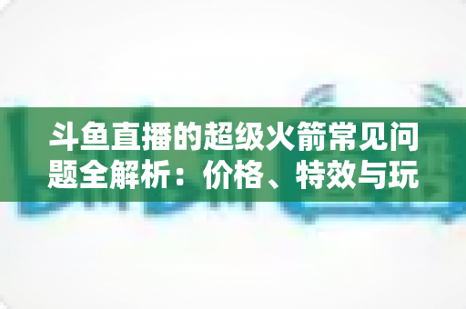 斗鱼直播的超级火箭常见问题全解析：价格、特效与玩法一文读懂