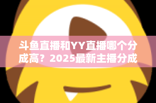 斗鱼直播和YY直播哪个分成高？2025最新主播分成对比与平台选择全攻略