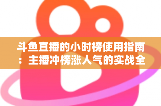 斗鱼直播的小时榜使用指南:主播冲榜涨人气的实战全攻略 斗鱼直播的小时榜使用指南:主播冲榜涨人气的实战全攻略