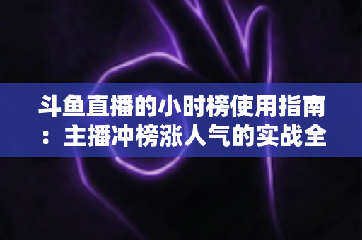斗鱼直播的小时榜使用指南：主播冲榜涨人气的实战全攻略