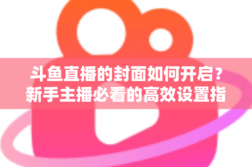 斗鱼直播的封面如何开启?新手主播必看的高效设置指南与人气提升秘诀 斗鱼直播的封面如何开启?新手主播必看的高效设置指南与人气提升秘诀