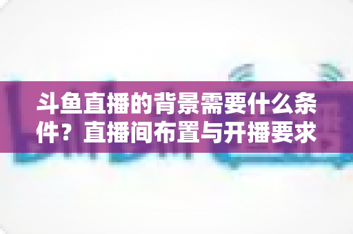 斗鱼直播的背景需要什么条件?直播间布置与开播要求全解析 斗鱼直播的背景需要什么条件?直播间布置与开播要求全解析