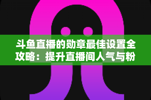 斗鱼直播的勋章最佳设置全攻略:提升直播间人气与粉丝粘性的必备指南 斗鱼直播的勋章最佳设置全攻略:提升直播间人气与粉丝粘性的必备指南