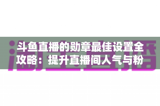 斗鱼直播的勋章最佳设置全攻略:提升直播间人气与粉丝粘性的必备指南 斗鱼直播的勋章最佳设置全攻略:提升直播间人气与粉丝粘性的必备指南
