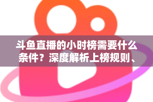 斗鱼直播的小时榜需要什么条件?深度解析上榜规则、冲刺技巧与主播成长指南 斗鱼直播的小时榜需要什么条件?深度解析上榜规则、冲刺技巧与主播成长指南
