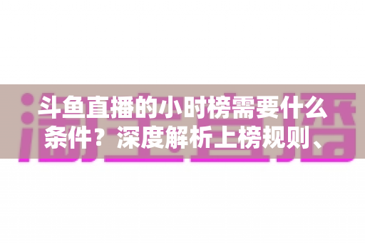 斗鱼直播的小时榜需要什么条件?深度解析上榜规则、冲刺技巧与主播成长指南 斗鱼直播的小时榜需要什么条件?深度解析上榜规则、冲刺技巧与主播成长指南