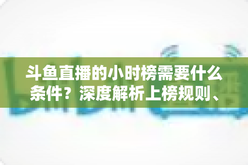 斗鱼直播的小时榜需要什么条件？深度解析上榜规则、冲刺技巧与主播成长指南