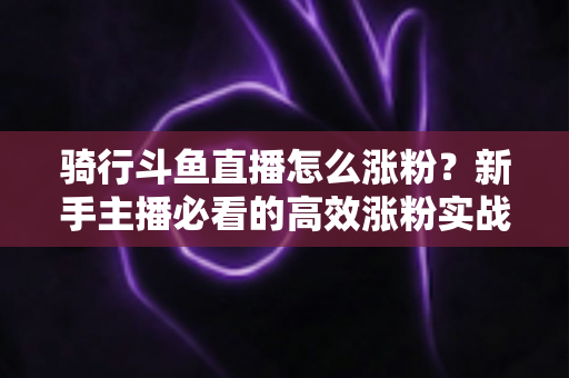 骑行斗鱼直播怎么涨粉？新手主播必看的高效涨粉实战攻略