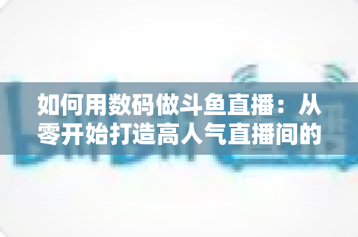 如何用数码做斗鱼直播:从零开始打造高人气直播间的完整指南 如何用数码做斗鱼直播:从零开始打造高人气直播间的完整指南