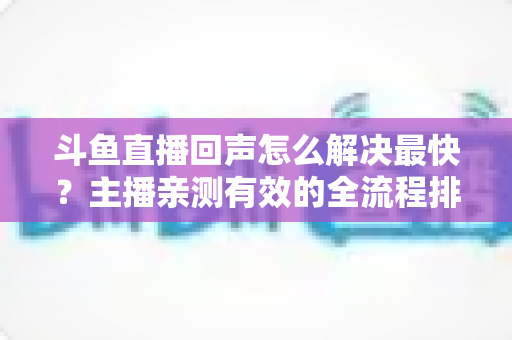 斗鱼直播回声怎么解决最快？主播亲测有效的全流程排查修复指南