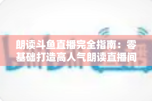 朗读斗鱼直播完全指南:零基础打造高人气朗读直播间的全流程实战宝典 朗读斗鱼直播完全指南:零基础打造高人气朗读直播间的全流程实战宝典