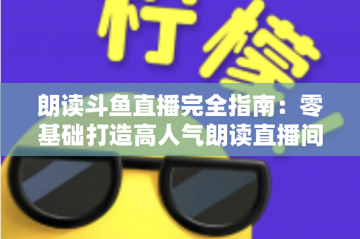 朗读斗鱼直播完全指南：零基础打造高人气朗读直播间的全流程实战宝典