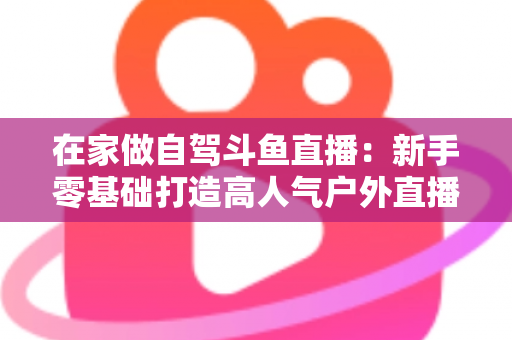在家做自驾斗鱼直播:新手零基础打造高人气户外直播间的完整实战指南 在家做自驾斗鱼直播:新手零基础打造高人气户外直播间的完整实战指南