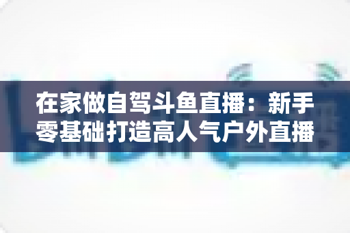 在家做自驾斗鱼直播:新手零基础打造高人气户外直播间的完整实战指南 在家做自驾斗鱼直播:新手零基础打造高人气户外直播间的完整实战指南