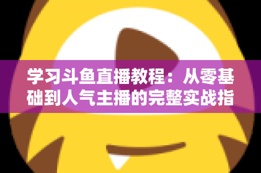 学习斗鱼直播教程：从零基础到人气主播的完整实战指南