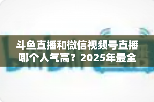 斗鱼直播和微信视频号直播哪个人气高？2025年最全平台人气对比与选择指南