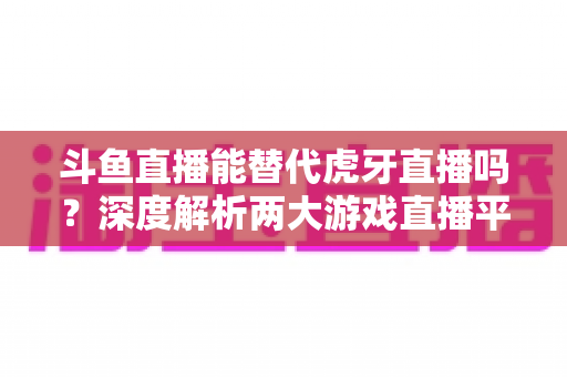 斗鱼直播能替代虎牙直播吗?深度解析两大游戏直播平台的竞争格局与未来走向 斗鱼直播能替代虎牙直播吗?深度解析两大游戏直播平台的竞争格局与未来走向