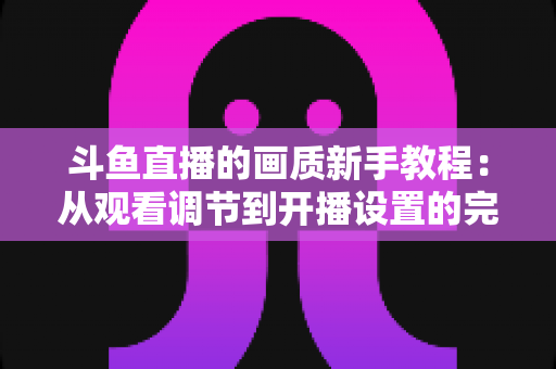 斗鱼直播的画质新手教程：从观看调节到开播设置的完整优化指南