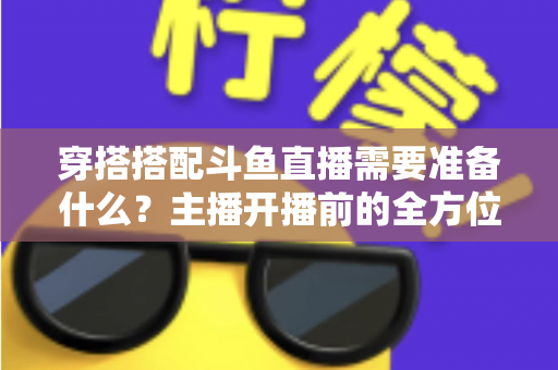 穿搭搭配斗鱼直播需要准备什么？主播开播前的全方位准备清单与实战攻略