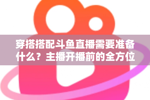 穿搭搭配斗鱼直播需要准备什么？主播开播前的全方位准备清单与实战攻略
