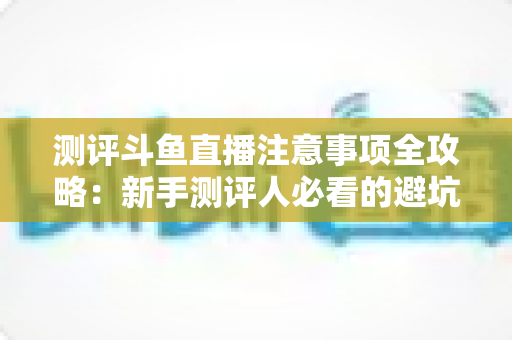 测评斗鱼直播注意事项全攻略:新手测评人必看的避坑指南与实操要点解析 测评斗鱼直播注意事项全攻略:新手测评人必看的避坑指南与实操要点解析