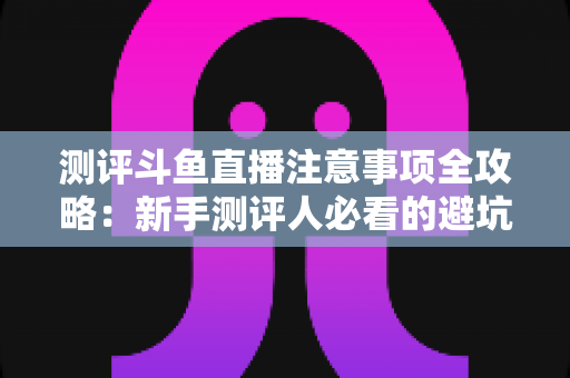 测评斗鱼直播注意事项全攻略：新手测评人必看的避坑指南与实操要点解析