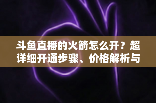 斗鱼直播的火箭怎么开？超详细开通步骤、价格解析与理性消费指南一文读懂