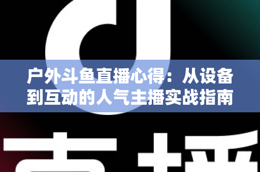 户外斗鱼直播心得：从设备到互动的人气主播实战指南
