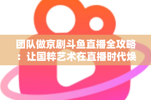 团队做京剧斗鱼直播全攻略：让国粹艺术在直播时代焕发新光彩