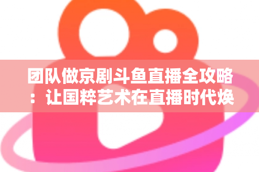 团队做京剧斗鱼直播全攻略：让国粹艺术在直播时代焕发新光彩