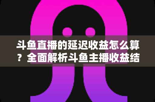 斗鱼直播的延迟收益怎么算?全面解析斗鱼主播收益结算规则、分成比例与提现流程 斗鱼直播的延迟收益怎么算?全面解析斗鱼主播收益结算规则、分成比例与提现流程