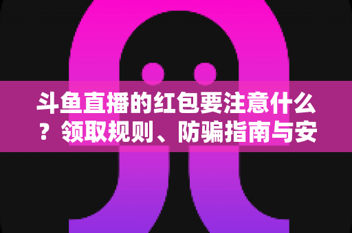 斗鱼直播的红包要注意什么？领取规则、防骗指南与安全须知全解析