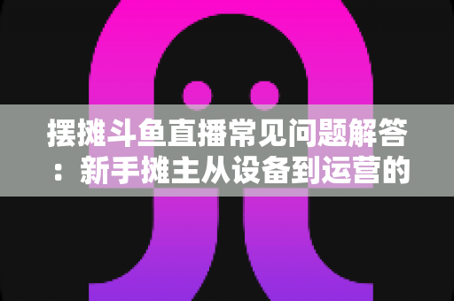 摆摊斗鱼直播常见问题解答:新手摊主从设备到运营的一站式实战指南 摆摊斗鱼直播常见问题解答:新手摊主从设备到运营的一站式实战指南
