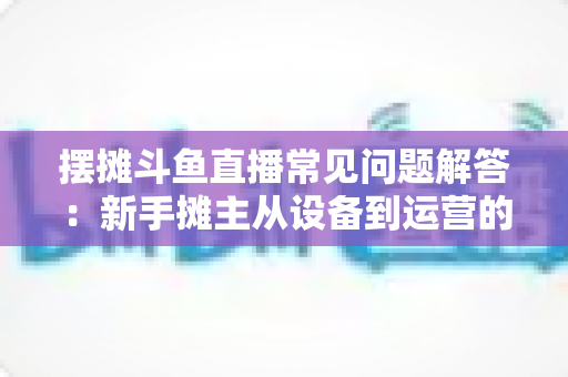 摆摊斗鱼直播常见问题解答:新手摊主从设备到运营的一站式实战指南 摆摊斗鱼直播常见问题解答:新手摊主从设备到运营的一站式实战指南