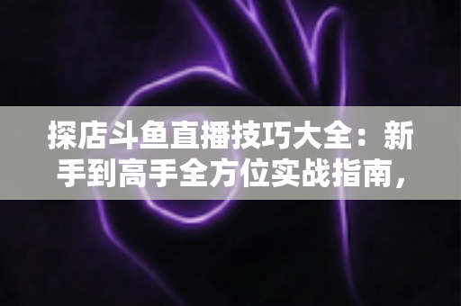 探店斗鱼直播技巧大全：新手到高手全方位实战指南，助你打造人气爆棚的探店直播间