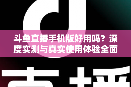 斗鱼直播手机版好用吗？深度实测与真实使用体验全面解析