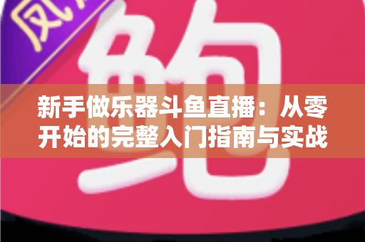新手做乐器斗鱼直播:从零开始的完整入门指南与实战技巧 新手做乐器斗鱼直播:从零开始的完整入门指南与实战技巧