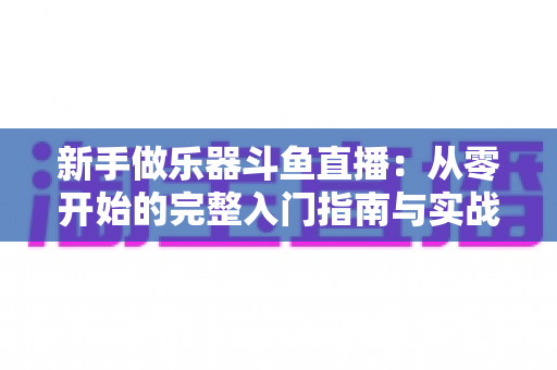 新手做乐器斗鱼直播：从零开始的完整入门指南与实战技巧