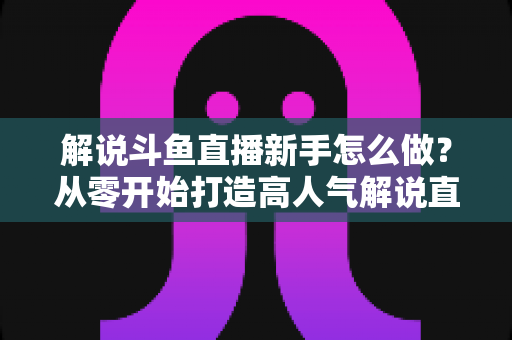 解说斗鱼直播新手怎么做?从零开始打造高人气解说直播间的全方位实战指南 解说斗鱼直播新手怎么做?从零开始打造高人气解说直播间的全方位实战指南