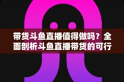 带货斗鱼直播值得做吗？全面剖析斗鱼直播带货的可行性、优势与运营策略