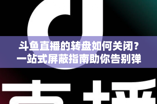 斗鱼直播的转盘如何关闭?一站式屏蔽指南助你告别弹窗打扰 斗鱼直播的转盘如何关闭?一站式屏蔽指南助你告别弹窗打扰